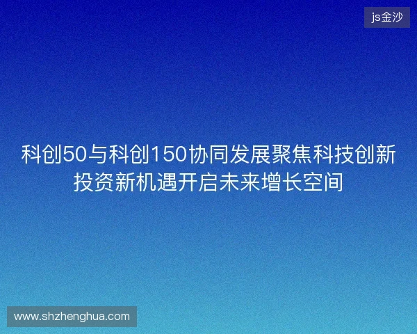 科创50与科创150协同发展聚焦科技创新投资新机遇开启未来增长空间 科创50与科创150协同发展聚焦科技创新投资新机遇开启未来增长空间